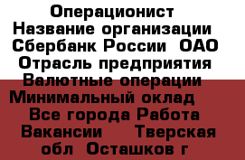 Операционист › Название организации ­ Сбербанк России, ОАО › Отрасль предприятия ­ Валютные операции › Минимальный оклад ­ 1 - Все города Работа » Вакансии   . Тверская обл.,Осташков г.